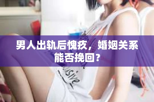 男人出轨后愧疚，婚姻关系能否挽回？
