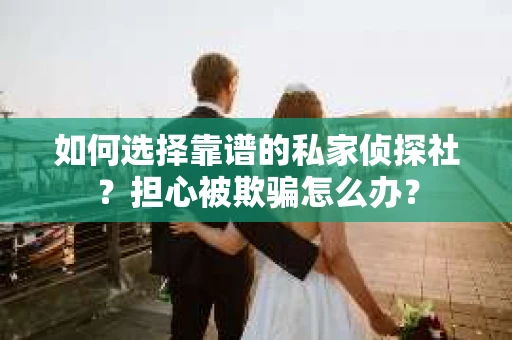 如何选择靠谱的私家侦探社？担心被欺骗怎么办？
