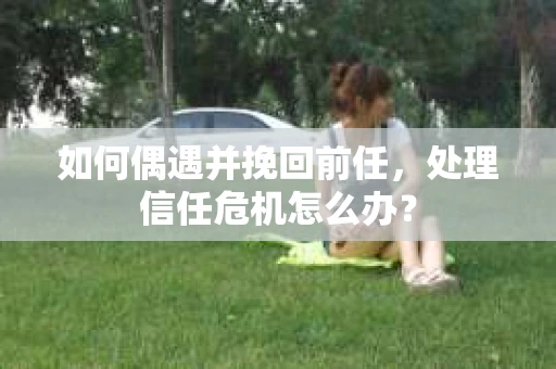 如何偶遇并挽回前任，处理信任危机怎么办？
