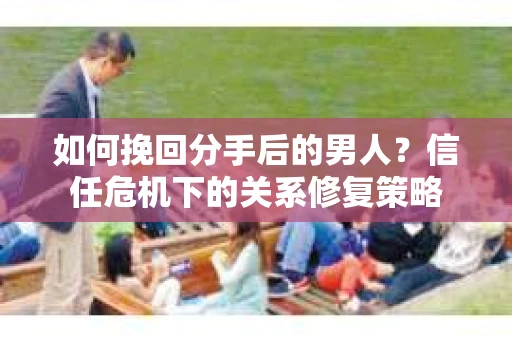 如何挽回分手后的男人？信任危机下的关系修复策略