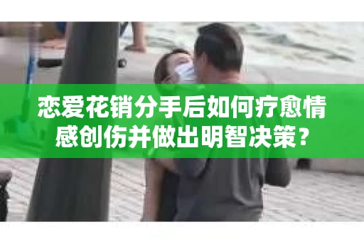 恋爱花销分手后如何疗愈情感创伤并做出明智决策？