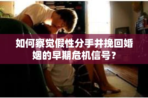 如何察觉假性分手并挽回婚姻的早期危机信号？