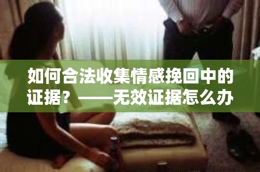 如何合法收集情感挽回中的证据？——无效证据怎么办？