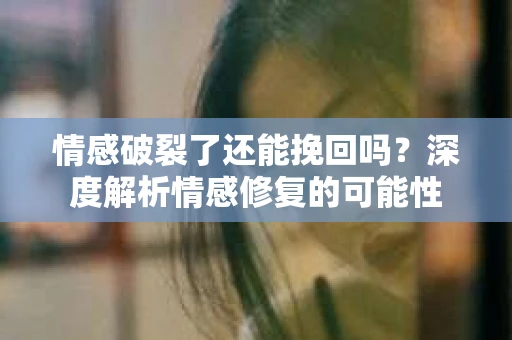 情感破裂了还能挽回吗？深度解析情感修复的可能性