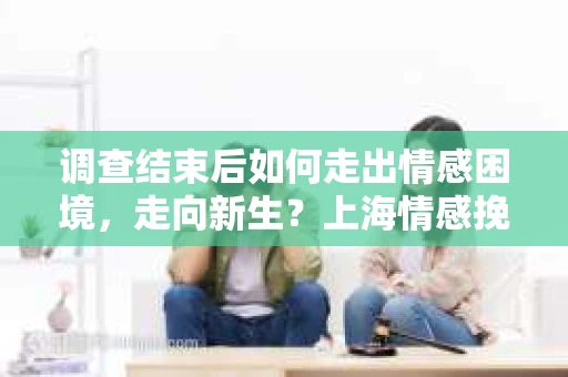 调查结束后如何走出情感困境，走向新生？上海情感挽回婚姻公司给出的专业建议