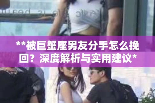 **被巨蟹座男友分手怎么挽回？深度解析与实用建议**
