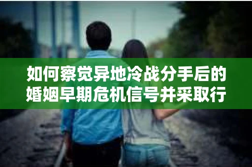 如何察觉异地冷战分手后的婚姻早期危机信号并采取行动？