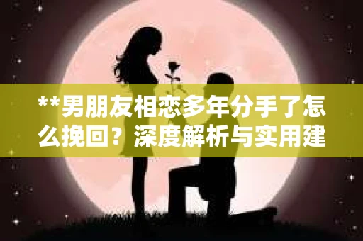 **男朋友相恋多年分手了怎么挽回？深度解析与实用建议**