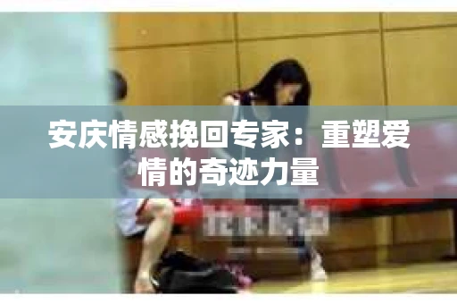 安庆情感挽回专家：重塑爱情的奇迹力量