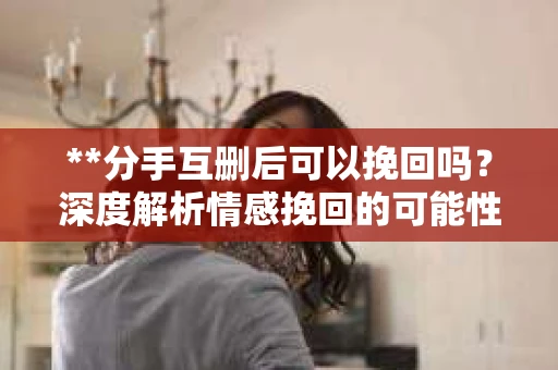 **分手互删后可以挽回吗？深度解析情感挽回的可能性**