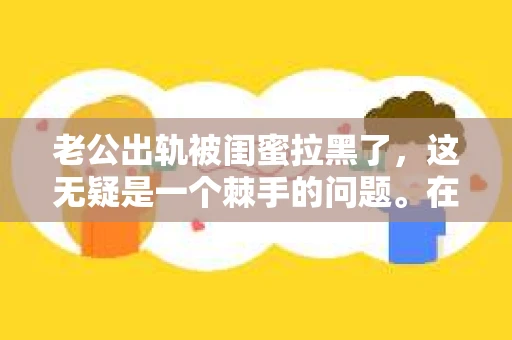 老公出轨被闺蜜拉黑了，这无疑是一个棘手的问题。在这个问题上，我想要和大家分享一下我的看法和经历，希望能给大家带来一些启示。