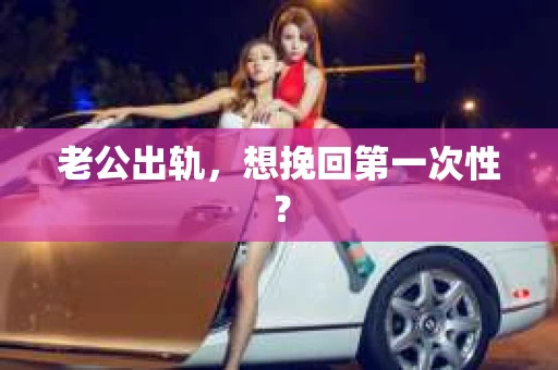 老公出轨，想挽回第一次性？