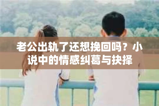 老公出轨了还想挽回吗？小说中的情感纠葛与抉择