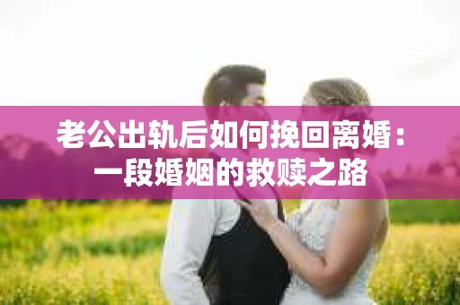 老公出轨后如何挽回离婚：一段婚姻的救赎之路