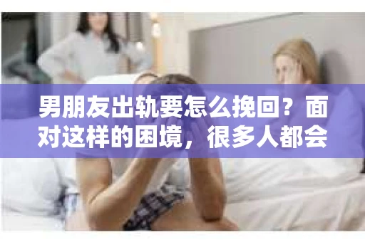 男朋友出轨要怎么挽回？面对这样的困境，很多人都会感到无助和痛苦。但请相信，无论情况多么复杂，总有解决问题的方法。今天，就让我来和大家聊聊，当男朋友出轨时，我们应该如何挽回这段感情。
