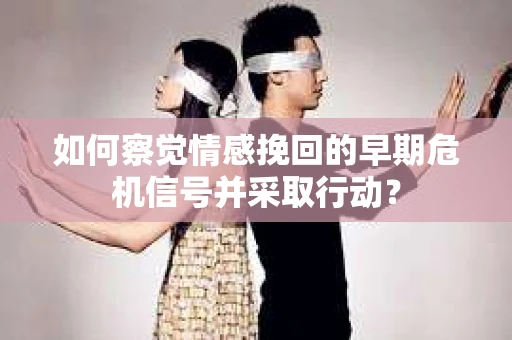 如何察觉情感挽回的早期危机信号并采取行动？