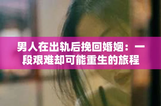 男人在出轨后挽回婚姻：一段艰难却可能重生的旅程