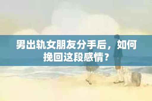 男出轨女朋友分手后，如何挽回这段感情？