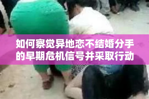 如何察觉异地恋不结婚分手的早期危机信号并采取行动？