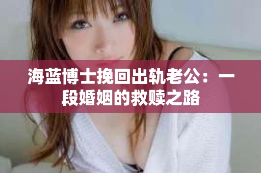 海蓝博士挽回出轨老公：一段婚姻的救赎之路