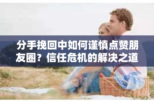 分手挽回中如何谨慎点赞朋友圈？信任危机的解决之道