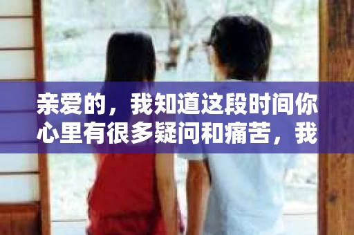 亲爱的，我知道这段时间你心里有很多疑问和痛苦，我也一样。我们在一起的时光，有欢笑也有泪水，那些美好的回忆，我永远都不会忘记。今天，我想通过这条短信，向你表达我的一些想法。