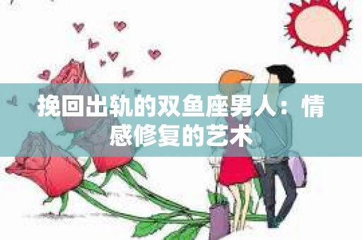 挽回出轨的双鱼座男人：情感修复的艺术