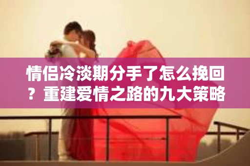 情侣冷淡期分手了怎么挽回？重建爱情之路的九大策略
