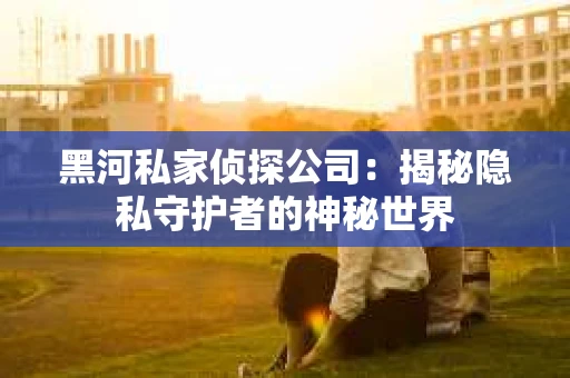 黑河私家侦探公司：揭秘隐私守护者的神秘世界