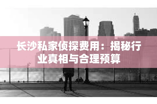 长沙私家侦探费用：揭秘行业真相与合理预算