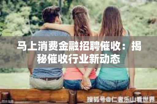 马上消费金融招聘催收：揭秘催收行业新动态