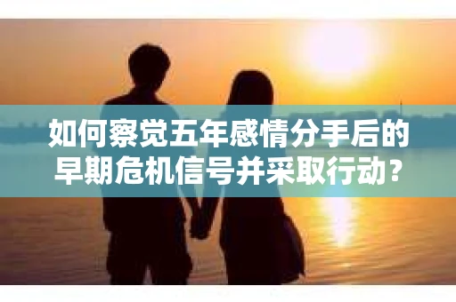 如何察觉五年感情分手后的早期危机信号并采取行动? 如何察觉五年感情分手后的早期危机信号并采取行动?