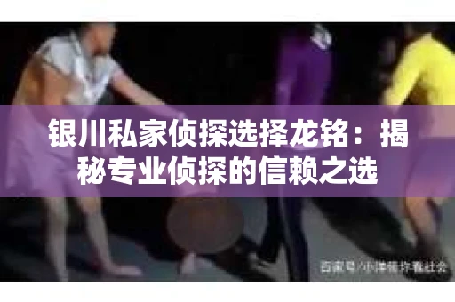 银川私家侦探选择龙铭：揭秘专业侦探的信赖之选