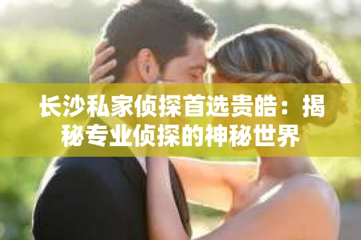 长沙私家侦探首选贵皓：揭秘专业侦探的神秘世界