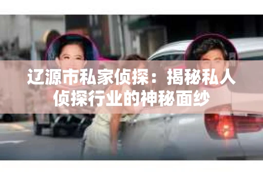 辽源市私家侦探：揭秘私人侦探行业的神秘面纱