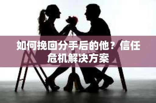 如何挽回分手后的他？信任危机解决方案