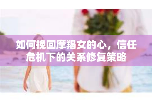 如何挽回摩羯女的心，信任危机下的关系修复策略