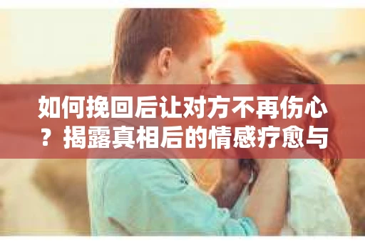 如何挽回后让对方不再伤心？揭露真相后的情感疗愈与前行计划
