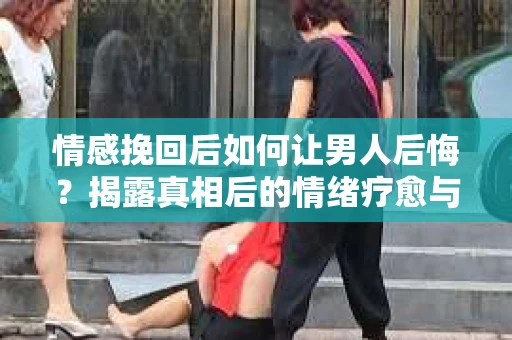 情感挽回后如何让男人后悔？揭露真相后的情绪疗愈与人生决策