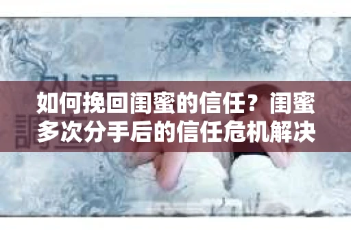 如何挽回闺蜜的信任？闺蜜多次分手后的信任危机解决方案