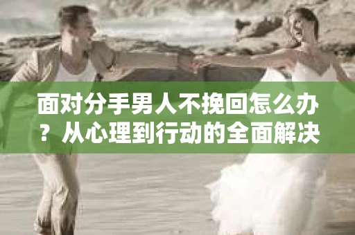 面对分手男人不挽回怎么办？从心理到行动的全面解决方案