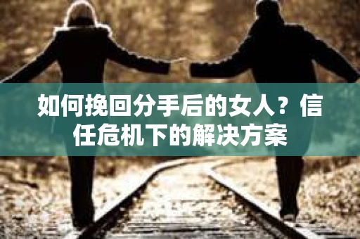如何挽回分手后的女人？信任危机下的解决方案