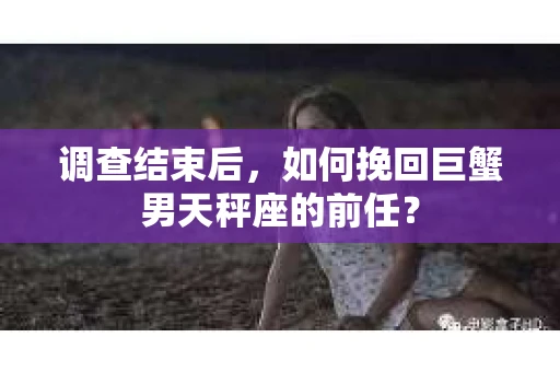 调查结束后，如何挽回巨蟹男天秤座的前任？