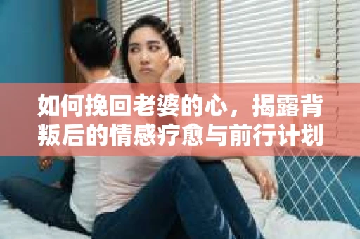 如何挽回老婆的心，揭露背叛后的情感疗愈与前行计划