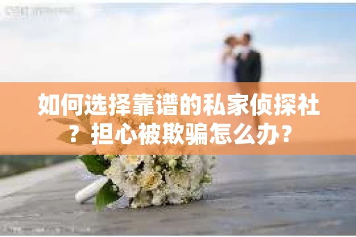 如何选择靠谱的私家侦探社？担心被欺骗怎么办？