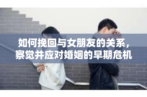 如何挽回与女朋友的关系,察觉并应对婚姻的早期危机信号 如何挽回与女朋友的关系,察觉并应对婚姻的早期危机信号
