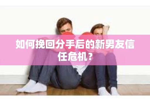 如何挽回分手后的新男友信任危机？