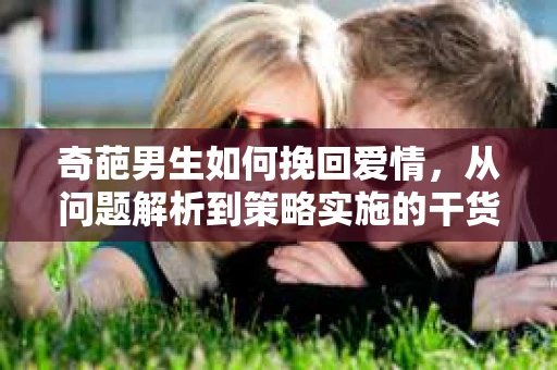奇葩男生如何挽回爱情，从问题解析到策略实施的干货指南