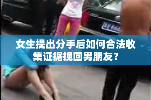 女生提出分手后如何合法收集证据挽回男朋友？