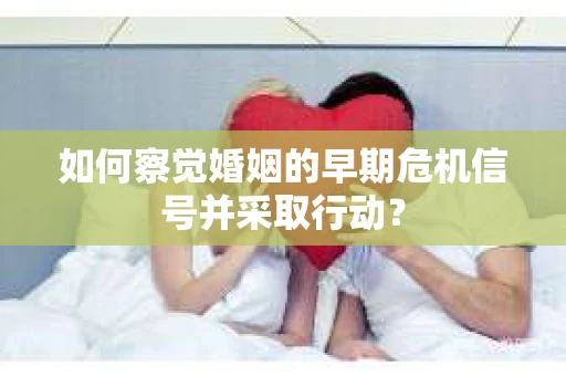 如何察觉婚姻的早期危机信号并采取行动？